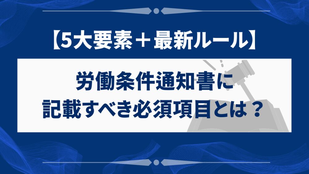 労働条件通知書に記載すべき必須項目とは?【5大要素+最新ルール】