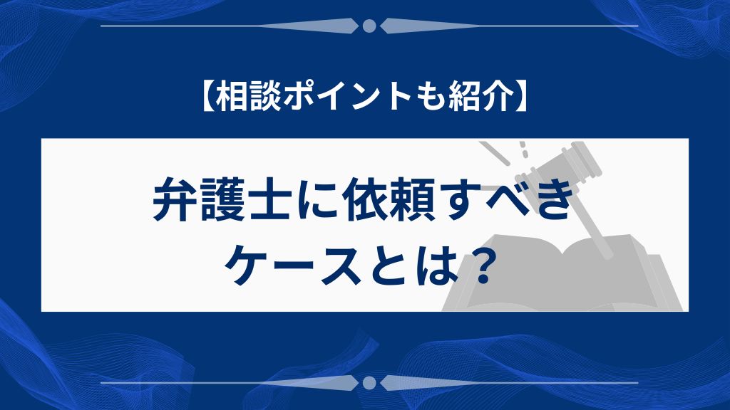 弁護士に依頼すべきケースと相談時のポイント